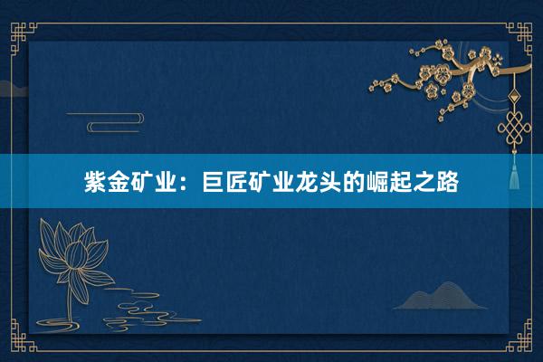 紫金矿业：巨匠矿业龙头的崛起之路